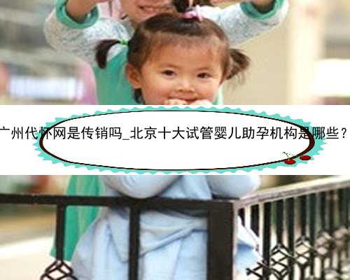 广州代怀网是传销吗_北京十大试管婴儿助孕机构是哪些？