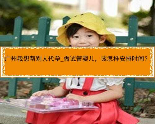 广州我想帮别人代孕_做试管婴儿，该怎样安排时间？