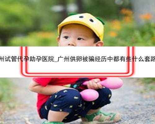 广州试管代孕助孕医院_广州供卵被骗经历中都有些什么套路？