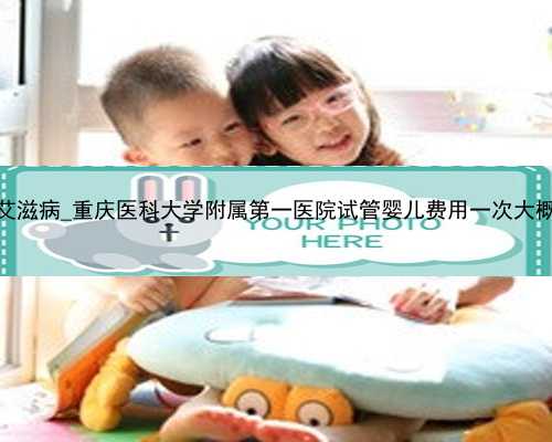 广州代孕艾滋病_重庆医科大学附属第一医院试管婴儿费用一次大概多少钱？