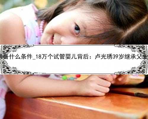 广州代孕需要具备什么条件_18万个试管婴儿背后：卢光琇39岁继承父业 用助力优