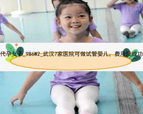 广州找一个代孕女子_9B6W2_武汉7家医院可做试管婴儿，费用及成功率各不相同