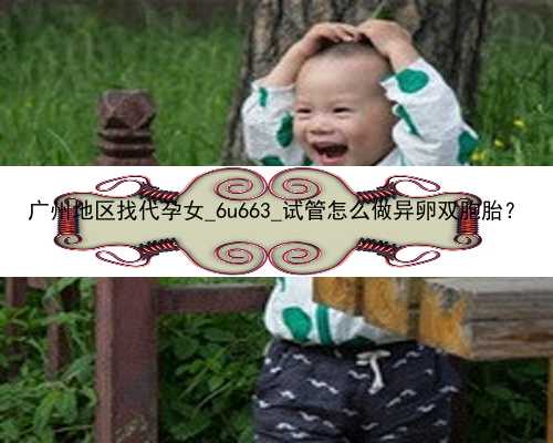 广州地区找代孕女_6u663_试管怎么做异卵双胞胎？