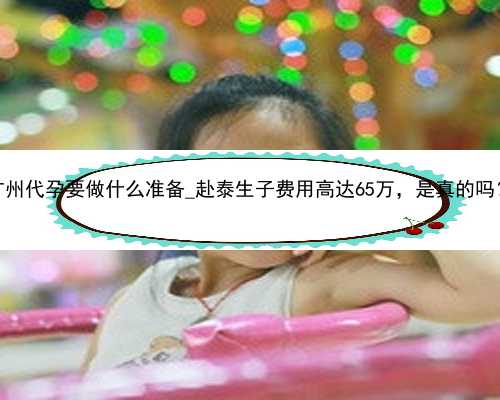 广州代孕要做什么准备_赴泰生子费用高达65万，是真的吗？