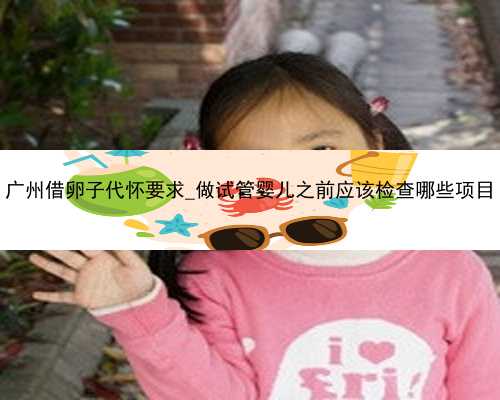 广州借卵子代怀要求_做试管婴儿之前应该检查哪些项目