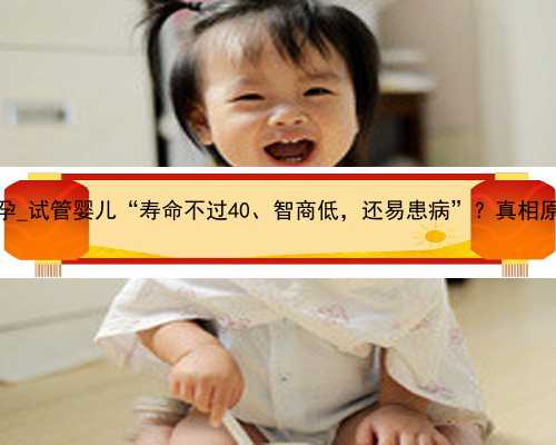广州人工代孕_试管婴儿“寿命不过40、智商低，还易患病”？真相原来是这样的