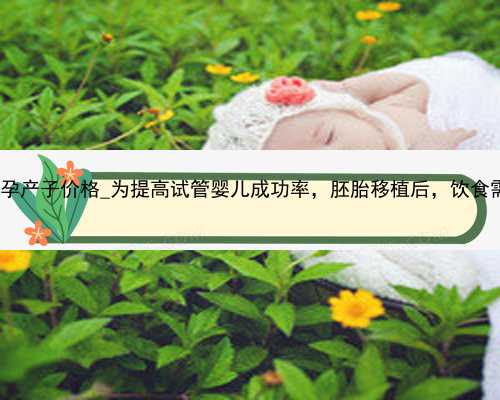 广州试管代孕产子价格_为提高试管婴儿成功率，胚胎移植后，饮食需注意这4点