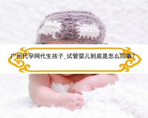 广州代孕网代生孩子_试管婴儿到底是怎么回事？