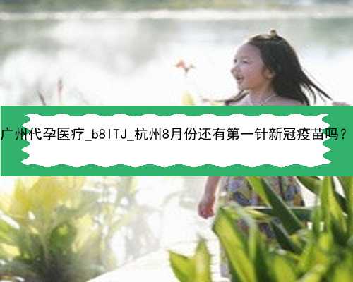 广州代孕医疗_b8ITJ_杭州8月份还有第一针新冠疫苗吗？