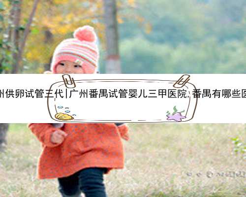 广州供卵试管三代|广州番禺试管婴儿三甲医院,番禺有哪些医院