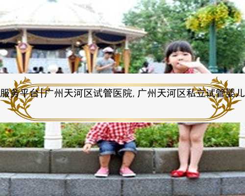 广州代生服务平台|广州天河区试管医院,广州天河区私立试管婴儿医院排名