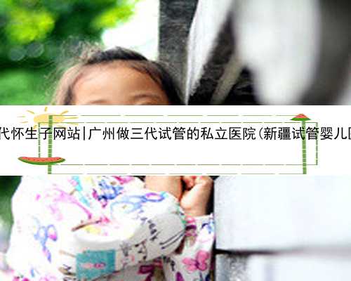广州代怀生子网站|广州做三代试管的私立医院(新疆试管婴儿医院)