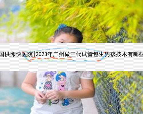 广州全国供卵快医院|2023年广州做三代试管包生男孩技术有哪些优势？