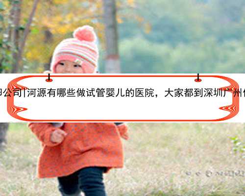 广州供卵公司|河源有哪些做试管婴儿的医院，大家都到深圳广州做试管？