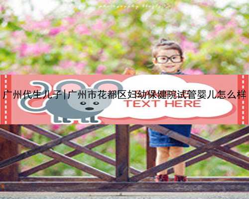 广州代生儿子|广州市花都区妇幼保健院试管婴儿怎么样
