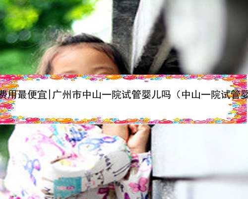 广州代孕费用最便宜|广州市中山一院试管婴儿吗（中山一院试管婴儿首例）