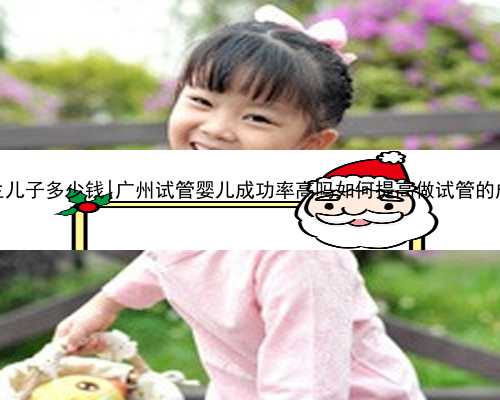 广州代生儿子多少钱|广州试管婴儿成功率高吗如何提高做试管的成功率？