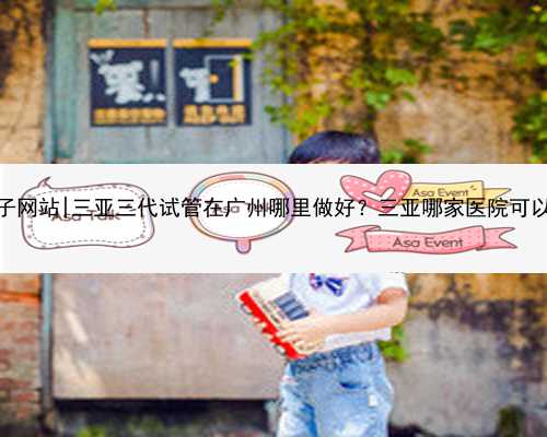 广州代怀生子网站|三亚三代试管在广州哪里做好？三亚哪家医院可以做试管婴