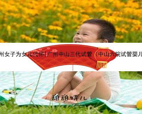 广州女子为女儿代怀|广州中山三代试管（中山六院试管婴儿）