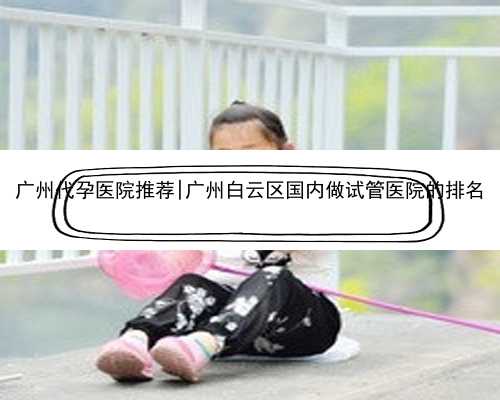 广州代孕医院推荐|广州白云区国内做试管医院的排名