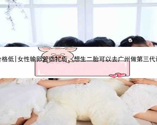 广州找代怀价格低|女性输卵管结扎后，想生二胎可以去广州做第三代试管婴儿