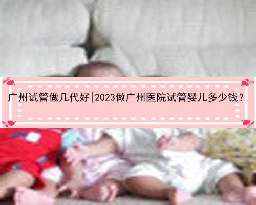 广州试管做几代好|2023做广州医院试管婴儿多少钱？